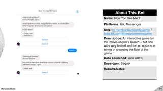 #brandedbots 34
About This Bot
Name: Now You See Me 2
Platforms: Kik, Messenger
URL: m.me/NowYouSeeMeGame /
bots.kik.com/#/nowyouseemegame
Description: An interactive game for
the movie sequel’s launch – but one
with very limited and forced options in
terms of choosing the flow of the
game
Date Launched: June 2016
Developer: Sequel
Results/Notes:
 