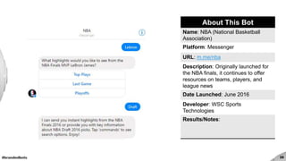 #brandedbots 35
About This Bot
Name: NBA (National Basketball
Association)
Platform: Messenger
URL: m.me/nba
Description: Originally launched for
the NBA finals, it continues to offer
resources on teams, players, and
league news
Date Launched: June 2016
Developer: WSC Sports
Technologies
Results/Notes:
 