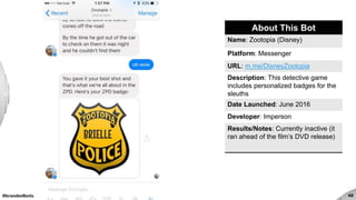 #brandedbots 42
About This Bot
Name: Zootopia (Disney)
Platform: Messenger
URL: m.me/DisneyZootopia
Description: This detective game
includes personalized badges for the
sleuths
Date Launched: June 2016
Developer: Imperson
Results/Notes: Currently inactive (it
ran ahead of the film’s DVD release)
 