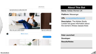 #brandedbots 44
About This Bot
Name: Adidas Women UK
Platform: Messenger
URL: m.me/adidasWomenUK
Description: The Adidas Studio
London bot gives information about
the women’s fitness classes there
Date Launched:
Developer:
Results/Notes:
 