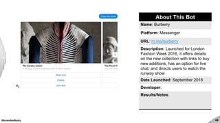 #brandedbots 45
About This Bot
Name: Burberry
Platform: Messenger
URL: m.me/burberry
Description: Launched for London
Fashion Week 2016, it offers details
on the new collection with links to buy
new additions, has an option for live
chat, and directs users to watch the
runway show
Date Launched: September 2016
Developer:
Results/Notes:
 