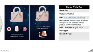 #brandedbots 46
About This Bot
Name: Dior
Platform: WeChat
URL: bots.kik.com/#/KPMadLove
Description: France’s Dior is the first
designer to sell a limited edition
product on China’s WeChat
Date Launched: August 2016
Developer:
Results/Notes:
 