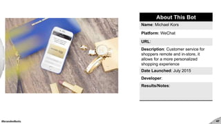 #brandedbots 47
About This Bot
Name: Michael Kors
Platform: WeChat
URL:
Description: Customer service for
shoppers remote and in-store, it
allows for a more personalized
shopping experience
Date Launched: July 2015
Developer:
Results/Notes:
 