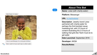 #brandedbots 48
About This Bot
Name: Lokai (with charity:water)
Platform: Messenger
URL: m.me/livelokai
Description: Jewelry brand Lokai
partnered with charity:water for
perhaps the first branded cause
marketing bot, with 2.5 hours of
content illustrating the 2.5 hours of
walking that girls like Yeshi must do to
get water
Date Launched: September 2016
Developer: AKQA
Results/Notes:
 