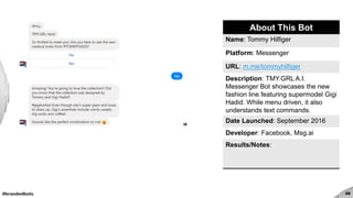 #brandedbots 49
About This Bot
Name: Tommy Hilfiger
Platform: Messenger
URL: m.me/tommyhilfiger
Description: TMY.GRL A.I.
Messenger Bot showcases the new
fashion line featuring supermodel Gigi
Hadid. While menu driven, it also
understands text commands.
Date Launched: September 2016
Developer: Facebook, Msg.ai
Results/Notes:
 