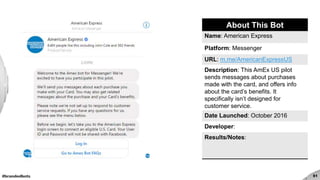 #brandedbots 51
About This Bot
Name: American Express
Platform: Messenger
URL: m.me/AmericanExpressUS
Description: This AmEx US pilot
sends messages about purchases
made with the card, and offers info
about the card’s benefits. It
specifically isn’t designed for
customer service.
Date Launched: October 2016
Developer:
Results/Notes:
 