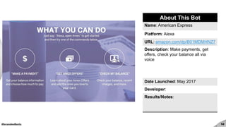 #brandedbots 52
About This Bot
Name: American Express
Platform: Alexa
URL: amazon.com/dp/B01MDMHNZ7
Description: Make payments, get
offers, check your balance all via
voice
Date Launched: May 2017
Developer:
Results/Notes:
 