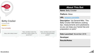 #brandedbots 60
About This Bot
Name: Betty Crocker
Platform: Alexa
URL: amazon.com/skills
Description: Via General Mills: “The
Betty Crocker Skill delivers cooking
tips, measurements and substitutions
so you can keep your hands free and
preparation on point.”
Date Launched: November 2016
Developer:
Results/Notes:
 