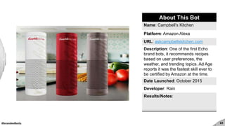 #brandedbots 61
About This Bot
Name: Campbell’s Kitchen
Platform: Amazon Alexa
URL: askcampbellskitchen.com
Description: One of the first Echo
brand bots, it recommends recipes
based on user preferences, the
weather, and trending topics. Ad Age
reports it was the fastest skill ever to
be certified by Amazon at the time.
Date Launched: October 2015
Developer: Rain
Results/Notes:
 