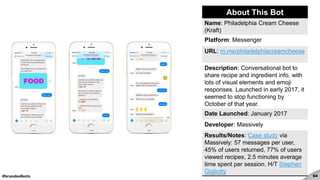 #brandedbots 64
About This Bot
Name: Philadelphia Cream Cheese
(Kraft)
Platform: Messenger
URL: m.me/philadelphiacreamcheese
Description: Conversational bot to
share recipe and ingredient info, with
lots of visual elements and emoji
responses. Launched in early 2017, it
seemed to stop functioning by
October of that year.
Date Launched: January 2017
Developer: Massively
Results/Notes: Case study via
Massively: 57 messages per user,
45% of users returned, 77% of users
viewed recipes, 2.5 minutes average
time spent per session. H/T Stephen
Gigliotty
 