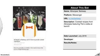 #brandedbots 69
About This Bot
Name: Allrecipes’ Barkeep
Platform: Messenger
URL: m.me/barkeep
Description: Cocktail recipes from
Allrecipes featuring Tito’s vodka at
launch
Date Launched: July 2018
Developer:
Results/Notes:
 