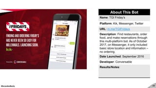 #brandedbots 77
About This Bot
Name: TGI Friday’s
Platform: Kik, Messenger, Twitter
URL: m.me/TGIFridays
Description: Find restaurants, order
food, and make reservations through
this multi-platform bot. As of October
2017, on Messenger, it only included
basic store location and information –
no ordering.
Date Launched: September 2016
Developer: Conversable
Results/Notes:
 