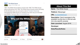 #brandedbots
The White House
80
About This Bot
Name: The White House
Platform: Messenger
URL: m.me/whitehouse
Description: Send messages to the
president via this form in this bot with
one very specific purpose
Date Launched: August 2016
Developer:
Stats/Results/Notes:
 