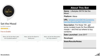 #brandedbots 82
About This Bot
Name: Lifestyles SKYN Set the
Mood
Platform: Alexa
URL: amazon.com/SKYN-Condoms-
Set-the-Mood/dp/B0722DCVVQ/
Description: For those 18+, get
some curated music for five different
moods – and find out where to buy
condoms
Date Launched: June 2017
Developer:
Stats/Results/Notes:
 