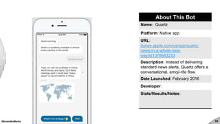 #brandedbots 91
About This Bot
Name: Quartz
Platform: Native app
URL:
itunes.apple.com/us/app/quartz-
news-in-a-whole-new-
way/id1076683233
Description: Instead of delivering
standard news alerts, Quartz offers a
conversational, emoji-rife flow.
Date Launched: February 2016
Developer:
Stats/Results/Notes:
 