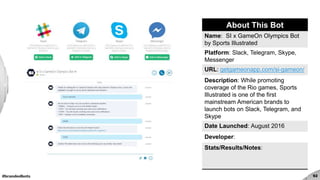 #brandedbots 92
About This Bot
Name: SI x GameOn Olympics Bot
by Sports Illustrated
Platform: Slack, Telegram, Skype,
Messenger
URL: getgameonapp.com/si-gameon/
Description: While promoting
coverage of the Rio games, Sports
Illustrated is one of the first
mainstream American brands to
launch bots on Slack, Telegram, and
Skype
Date Launched: August 2016
Developer:
Stats/Results/Notes:
 
