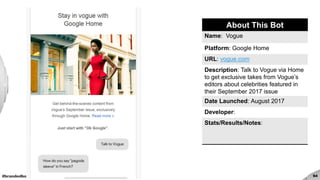 #brandedbots 94
About This Bot
Name: Vogue
Platform: Google Home
URL: vogue.com
Description: Talk to Vogue via Home
to get exclusive takes from Vogue’s
editors about celebrities featured in
their September 2017 issue
Date Launched: August 2017
Developer:
Stats/Results/Notes:
 