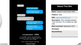 #brandedbots 97
About This Bot
Name: Casper’s Insomnobot 3000
Platform: Web
URL: insomnobot3000.com/
Description: Only available between
11pm and 5am, it’s a chatbot for night
owls
Date Launched: September 2016
Developer:
Results/Notes:
 