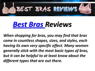 Best Bras Reviews
When shopping for bras, you may find that bras
come in countless shapes, sizes, and styles, each
having its own very specific effect. Many women
generally stick with the most basic types of bras,
but it can be helpful to at least know about the
different types that are out there.
 