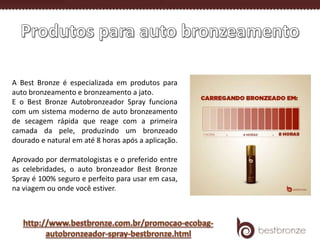 A Best Bronze é especializada em produtos para
auto bronzeamento e bronzeamento a jato.
E o Best Bronze Autobronzeador Spray funciona
com um sistema moderno de auto bronzeamento
de secagem rápida que reage com a primeira
camada da pele, produzindo um bronzeado
dourado e natural em até 8 horas após a aplicação.
Aprovado por dermatologistas e o preferido entre
as celebridades, o auto bronzeador Best Bronze
Spray é 100% seguro e perfeito para usar em casa,
na viagem ou onde você estiver.
 