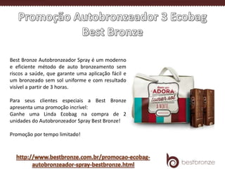 Best Bronze Autobronzeador Spray é um moderno
e eficiente método de auto bronzeamento sem
riscos a saúde, que garante uma aplicação fácil e
um bronzeado sem sol uniforme e com resultado
visível a partir de 3 horas.
Para seus clientes especiais a Best Bronze
apresenta uma promoção incrível:
Ganhe uma Linda Ecobag na compra de 2
unidades do Autobronzeador Spray Best Bronze!
Promoção por tempo limitado!
 