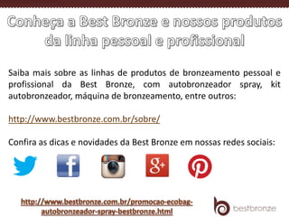 Saiba mais sobre as linhas de produtos de bronzeamento pessoal e
profissional da Best Bronze, com autobronzeador spray, kit
autobronzeador, máquina de bronzeamento, entre outros:
http://www.bestbronze.com.br/sobre/
Confira as dicas e novidades da Best Bronze em nossas redes sociais:
 