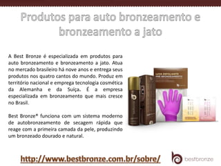 A Best Bronze é especializada em produtos para
auto bronzeamento e bronzeamento a jato. Atua
no mercado brasileiro há nove anos e entrega seus
produtos nos quatro cantos do mundo. Produz em
território nacional e emprega tecnologia cosmética
da Alemanha e da Suíça. É a empresa
especializada em bronzeamento que mais cresce
no Brasil.
Best Bronze® funciona com um sistema moderno
de autobronzeamento de secagem rápida que
reage com a primeira camada da pele, produzindo
um bronzeado dourado e natural.
 