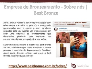 A Best Bronze nasceu a partir da preocupação com
o bem-estar e a saúde da pele. Com uma grande
preocupação com o câncer e com os danos
causados pelo sol, tivemos um imenso prazer em
criar uma empresa de bronzeamento que
desenvolve produtos para melhorar sua
autoestima e beleza sem prejudicar sua saúde.
Esperamos que adicione a experiência Best Bronze
ao seu cotidiano e que possa transmitir a outras
pessoas o conceito de Bronzeamento Saudável.
Assim como diversos artistas que usam o Best
Bronze, incluindo Juju Salimeni!
 