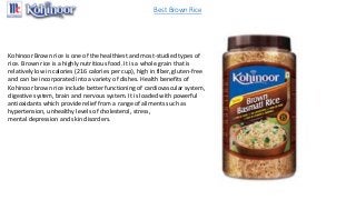 Best Brown Rice
Kohinoor Brown rice is one of the healthiest and most-studied types of
rice. Brown rice is a highly nutritious food. It is a whole grain that is
relatively low in calories (216 calories per cup), high in fiber, gluten-free
and can be incorporated into a variety of dishes. Health benefits of
Kohinoor brown rice include better functioning of cardiovascular system,
digestive system, brain and nervous system. It is loaded with powerful
antioxidants which provide relief from a range of ailments such as
hypertension, unhealthy levels of cholesterol, stress,
mental depression and skin disorders.
 