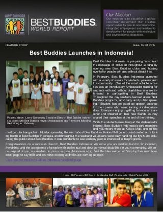 Best Buddies Launches in Indonesia!
Inside: BB Programs | BB Events | Outstanding Staff | Testimonials | Global Partners | HQ
FEATURE STORY Issue 13, Q1 2015
Best Buddies Indonesia is preparing to spread
the message of inclusion throughout Jakarta by
opening new Best Buddies clubs and hosting
events for people with and without disabilities.
In February, Best Buddies Indonesia launched
with a variety of events for students, parents, and
the community. One of the most notable activi-
ties was an introductory Ambassador training for
students with and without disabilities who are in-
terested in participating in Best Buddies.
Throughout the day students learned about Best
Buddies programs, advocacy, and public speak-
ing. Student leaders acted as speech coaches
for their peers who were training as Ambassa-
dors. Everyone enjoyed getting to know one an-
other and cheered on their new friends as they
shared their speeches at the end of the training.
While the students were busy at the Ambassador
training, Best Buddies Indonesia board members
and volunteers were at Kokas Mall, one of the
most popular hangouts in Jakarta, spreading the word about Best Buddies. Kokas Mall generously donated a market-
ing booth to Best Buddies Indonesia, and throughout the weekend volunteers were busy handing out flyers and edu-
cating the public about Best Buddies. It was wonderful to see so many people interested in the programs.
Congratulations on a successful launch, Best Buddies Indonesia! We know you are working hard to for inclusion,
friendship, and the acceptance of people with intellectual and developmental disabilities in your community. We en-
courage all of you, our readers, to join us in giving Indonesia a big Best Buddies welcome! Stop by their new face-
book page to say hello and see what exciting activities are coming up next!
Click here for the Best Buddies Indonesia Facebook page.
Pictured above: Lanny Darmawan, Executive Director, Best Buddies Indone-
sia, poses with Best Buddies newest Ambassadors and Promoters following
the training in February.
 