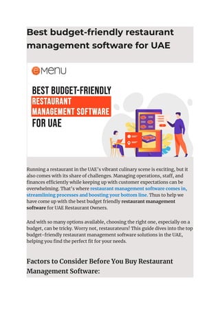 Best budget-friendly restaurant
management software for UAE
Running a restaurant in the UAE’s vibrant culinary scene is exciting, but it
also comes with its share of challenges. Managing operations, staff, and
finances efficiently while keeping up with customer expectations can be
overwhelming. That’s where restaurant management software comes in,
streamlining processes and boosting your bottom line. Thus to help we
have come up with the best budget friendly restaurant management
software for UAE Restaurant Owners.
And with so many options available, choosing the right one, especially on a
budget, can be tricky. Worry not, restaurateurs! This guide dives into the top
budget-friendly restaurant management software solutions in the UAE,
helping you find the perfect fit for your needs.
Factors to Consider Before You Buy Restaurant
Management Software:
 