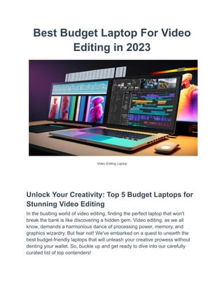 Best Budget Laptop For Video
Editing in 2023
Video Editing Laptop
Unlock Your Creativity: Top 5 Budget Laptops for
Stunning Video Editing
In the bustling world of video editing, finding the perfect laptop that won't
break the bank is like discovering a hidden gem. Video editing, as we all
know, demands a harmonious dance of processing power, memory, and
graphics wizardry. But fear not! We've embarked on a quest to unearth the
best budget-friendly laptops that will unleash your creative prowess without
denting your wallet. So, buckle up and get ready to dive into our carefully
curated list of top contenders!
 
