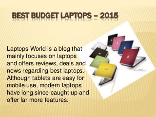 BEST BUDGET LAPTOPS – 2015
Laptops World is a blog that
mainly focuses on laptops
and offers reviews, deals and
news regarding best laptops.
Although tablets are easy for
mobile use, modern laptops
have long since caught up and
offer far more features.
 