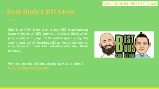 Best Buds CBD Store
Best Buds CBD Store is an online CBD shop featuring
some of the best CBD gummies available. Effective for
pain, anxiety and sleep, not to mention great tasting. We
carry a great variety including CBD gummy cubes, worms,
rings, bears and more. Our customers rave about these
products.
For more important information, please visit us today at
https://bestbudscbdstore.com/
CALL US NOW (855) 621-0446
 