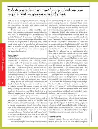 3
strategy+businessissue81
IBM said it had “been giving Watson eyes,” making it
able to examine CT scans, X-rays, and mammograms,
and cross-reference the results with patient records to
emerge with a solid diagnosis.
What is society to do in a jobless future? Like many
others, Ford advocates a guaranteed national salary for
every adult. To traverse the politics, this move could be
labeled a “dividend,” the same term that Alaska uses for
the annual oil proﬁts sent to every resident of the state.
It would be designed not to discourage work; some
people would tend to be laggards, but only those who
would be so under any other system. Those who were
naturally more productive would continue trying to
ﬁnd a place for themselves.
A Group Effort
Ford describes a future in which technology dominates
humanity. In The Innovators: How a Group of Hackers,
Geniuses, and Geeks Invented the Digital Revolution,
Isaacson — author of a best-selling 2011 biography of
Steve Jobs — looks to the past and describes how hu-
manity reached this juncture. His narrative of the in-
formation revolution starts with Charles Babbage, the
19th-century inventor of the Difference Engine (the ﬁrst
whack at a computer), picks up with the creation of the
transistor at Bell Labs in 1948, and winds up at Google.
Along the way, the author says his intention is to
dispel the belief that big invention is mostly the prov-
ince of sole inventors. He wanted to show that tech-
nological disruption is actually a team sport. “Only in
storybooks do inventions come like a thunderbolt, or a
lightbulb popping out of the head of a lone individual
in a basement or garret or garage,” he writes.
Isaacson, president of the Aspen Institute and a
biographer of lone geniuses such as Ben Franklin and
Alfred Einstein, only partly succeeds. This is because
he ends up arguing against himself. Some of the biggest
leaps of the information age may not have been made
by a single person. But a lot were created in pairs or ex-
tremely small groups that effectively made them “lone”
— the great breakthroughs were built on the work of
others who came before, but in the end did not involve
casts of thousands.
Notwithstanding his unnecessary diversion into the
lone inventor theory, the book is fast-paced and com-
pulsive reading. Isaacson is a remarkably ﬂuent writer.
We’ve heard it elsewhere, but the story of the megaloma-
niac Bell Labs physicist William Shockley remains one
of the most breathtaking incidents of personal vanity in
U.S. biography. At Bell, John Bardeen and Walter Brat-
tain collaboratively built the ﬁrst transistor, which sent
Shockley (their supervisor) nearly out of his mind with
envy. For months, Shockley worked feverishly — yes, all
by himself — to produce a better approach. He became
so unmanageable that, ﬁnally, just to mollify him, Bell
agreed that any photo of Bardeen and Brattain would
include Shockley. For the most famous portrait of the
three, Shockley elbowed his way into Brattain’s ofﬁce
chair, and sat there like a mandarin, with the others
looking on. The tragedy comes later in Silicon Valley,
where Shockley lured a group of Bell men to make semi-
conductors. Shockley’s pathologies, including intense
paranoia and a drive to take all the credit, drove them
away. The outcome was that his protégés founded Fair-
child Semiconductor — the inventor, along with Texas
Instruments, of the microchip — and then Intel. Shock-
ley himself vanished into relative obscurity.
Among the most bracing facts in the account of the
microchip are these: The ﬁrst prototype of the micro-
chip cost US$1,000 in 1959; by 1968, the cost was $2.
The same went for devices containing the microchips.
The ﬁrst blockbuster TI desk calculator was $150 in
1967. In 1975, it cost $25; by 2014, Walmart was selling
one for $3.67. (This data merits a Post-it Note on the
keyboards of those who loudly criticize today’s expen-
sive battery and electric car technology.)
Isaacson argues, as have others, that the alienation
of the 1960s was a primary cultural factor leading pa-
rades of young people to electronics. Amid these stories,
we get the shining core of the book, a long chapter on
software in which Isaacson builds on his brilliant prior
telling of the creation stories of Bill Gates and Paul Al-
len at Microsoft, and Jobs and Steve Wozniak at Apple.
This chapter alone is worth the price of the book.
Currency Events
Isaacson’s narrative does not get to bitcoin, but a lib-
ertarian streak also lies at the heart of the computer-
bestbooks2015disruption
3
Robotsareadeathwarrantforanyjobwhosecore
requirementisexperienceorjudgment.
 