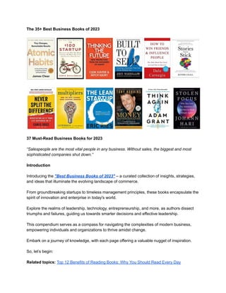 The 35+ Best Business Books of 2023
37 Must-Read Business Books for 2023
“Salespeople are the most vital people in any business. Without sales, the biggest and most
sophisticated companies shut down.”
Introduction
Introducing the "Best Business Books of 2023" – a curated collection of insights, strategies,
and ideas that illuminate the evolving landscape of commerce.
From groundbreaking startups to timeless management principles, these books encapsulate the
spirit of innovation and enterprise in today's world.
Explore the realms of leadership, technology, entrepreneurship, and more, as authors dissect
triumphs and failures, guiding us towards smarter decisions and effective leadership.
This compendium serves as a compass for navigating the complexities of modern business,
empowering individuals and organizations to thrive amidst change.
Embark on a journey of knowledge, with each page offering a valuable nugget of inspiration.
So, let’s begin:
Related topics: Top 12 Benefits of Reading Books: Why You Should Read Every Day
 