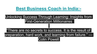 Best Business Coach in India:-
Unlocking Success Through Learning: Insights from
First-Generation Millionaires
“There are no secrets to success. It is the result of
preparation, hard work, and learning from failure.” —
Colin Powell
 