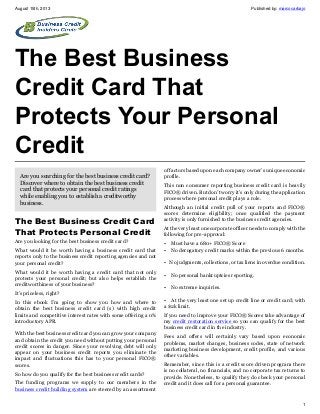 August 15th, 2013 Published by: marcocarbajo
1
The Best Business
Credit Card That
Protects Your Personal
Credit
Are you searching for the best business credit card?
Discover where to obtain the best business credit
card that protects your personal credit ratings
while enabling you to establish a creditworthy
business.
The Best Business Credit Card
That Protects Personal Credit
Are you looking for the best business credit card?
What would it be worth having a business credit card that
reports only to the business credit reporting agencies and not
your personal credit?
What would it be worth having a credit card that not only
protects your personal credit; but also helps establish the
creditworthiness of your business?
It’s priceless, right?
In this ebook I’m going to show you how and where to
obtain the best business credit card (s) with high credit
limits and competitive interest rates with some offering a 0%
introductory APR.
With the best business credit card you can grow your company
and obtain the credit you need without putting your personal
credit scores in danger. Since your revolving debt will only
appear on your business credit reports you eliminate the
impact and fluctuations this has to your personal FICO®
scores.
So how do you qualify for the best business credit cards?
The funding programs we supply to our members in the
business credit building system are steered by an assortment
of factors based upon each company owner’s unique economic
profile.
This non consumer reporting business credit card is heavily
FICO® driven. But don’t worry it’s only during the application
process where personal credit plays a role.
Although an initial credit pull of your reports and FICO®
scores determine eligibility; once qualified the payment
activity is only furnished to the business credit agencies.
At the very least one corporate officer needs to comply with the
following for pre-approval:
• Must have a 680+ FICO® Score
• No derogatory credit marks within the previous 6 months.
• No judgments, collections, or tax liens in overdue condition.
• No personal bankruptcies reporting.
• No extreme inquiries.
• At the very least one set up credit line or credit card; with
a $2k limit.
If you need to improve your FICO® Scores take advantage of
my credit restoration service so you can qualify for the best
business credit card in the industry.
Fees and offers will certainly vary based upon economic
problems, market changes, business codes, state of network
marketing business development, credit profile, and various
other variables.
Remember, since this is a credit score driven program there
is no collateral, no financials, and no corporate tax returns to
provide. Nonetheless, to qualify they do check your personal
credit and it does call for a personal guarantee.
 