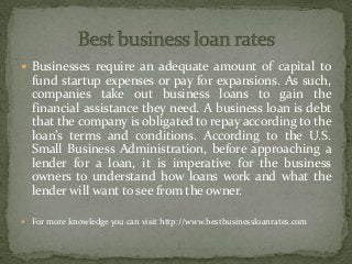  Businesses require an adequate amount of capital to
fund startup expenses or pay for expansions. As such,
companies take out business loans to gain the
financial assistance they need. A business loan is debt
that the company is obligated to repay according to the
loan’s terms and conditions. According to the U.S.
Small Business Administration, before approaching a
lender for a loan, it is imperative for the business
owners to understand how loans work and what the
lender will want to see from the owner.
 For more knowledge you can visit http://www.bestbusinessloanrates.com
 