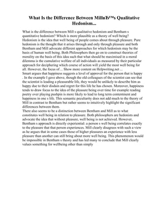 What Is the Difference Between MillвЂ™s Qualitative
Hedonism...
What is the difference between Mill s qualitative hedonism and Bentham s
quantitative hedonism? Which is more plausible as a theory of well being?
Hedonism is the idea that well being of people comes about through pleasure. Pure
hedonism is the thought that it arises through and only through pleasure and both
Bentham and Mill advocate different approaches for which hedonism may be the
basis of human well being. Both Philosophers then go on to construct theories of
morality on the basis of this idea such that what should be maximised in a moral
dilemma is the cumulative welfare of all individuals as measured by their particular
approach for deciphering which course of action will yield the most well being for
all. However, the focus of ... Show more content on Helpwriting.net ...
Smart argues that happiness suggests a level of approval for the person that is happy
. In the example I gave above, though the old colleagues of the scientist can see that
the scientist is leading a pleasurable life, they would be unlikely to describe him as
happy due to their disdain and regret for this life he has chosen. Moreover, happiness
tends to draw focus to the idea of the pleasure being over time for example reading
poetry over playing pushpin is more likely to lead to long term contentment and
happiness in one s life. This semantic peculiarity does not add much to the theory of
Mill in contrast to Bentham but rather seems to intuitively highlight the significant
differences between them.
There also seems to be a distinction between Bentham and Mill as to what
constitutes well being in relation to pleasure. Both philosophers are hedonists and
advocate the idea that without pleasure, well being is not achieved. However,
Bentham s approach is directly experiential: a person s well being correlates exactly
to the pleasure that that person experiences. Mill clearly disagrees with such a view
as he argues that in some cases those of higher pleasures an experience with less
pleasure than another can still bring about more well being. This phenomenon would
be impossible in Bentham s theory and has led many to conclude that Mill clearly
values something for wellbeing other than simply
 