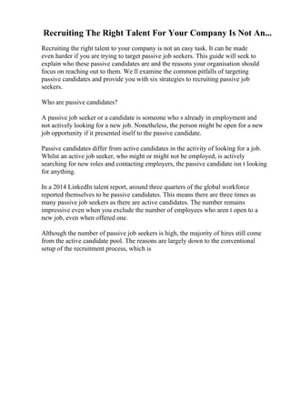 Recruiting The Right Talent For Your Company Is Not An...
Recruiting the right talent to your company is not an easy task. It can be made
even harder if you are trying to target passive job seekers. This guide will seek to
explain who these passive candidates are and the reasons your organisation should
focus on reaching out to them. We ll examine the common pitfalls of targeting
passive candidates and provide you with six strategies to recruiting passive job
seekers.
Who are passive candidates?
A passive job seeker or a candidate is someone who s already in employment and
not actively looking for a new job. Nonetheless, the person might be open for a new
job opportunity if it presented itself to the passive candidate.
Passive candidates differ from active candidates in the activity of looking for a job.
Whilst an active job seeker, who might or might not be employed, is actively
searching for new roles and contacting employers, the passive candidate isn t looking
for anything.
In a 2014 LinkedIn talent report, around three quarters of the global workforce
reported themselves to be passive candidates. This means there are three times as
many passive job seekers as there are active candidates. The number remains
impressive even when you exclude the number of employees who aren t open to a
new job, even when offered one.
Although the number of passive job seekers is high, the majority of hires still come
from the active candidate pool. The reasons are largely down to the conventional
setup of the recruitment process, which is
 