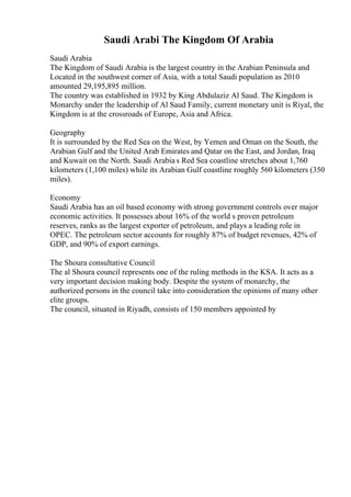 Saudi Arabi The Kingdom Of Arabia
Saudi Arabia
The Kingdom of Saudi Arabia is the largest country in the Arabian Peninsula and
Located in the southwest corner of Asia, with a total Saudi population as 2010
amounted 29,195,895 million.
The country was established in 1932 by King Abdulaziz Al Saud. The Kingdom is
Monarchy under the leadership of Al Saud Family, current monetary unit is Riyal, the
Kingdom is at the crossroads of Europe, Asia and Africa.
Geography
It is surrounded by the Red Sea on the West, by Yemen and Oman on the South, the
Arabian Gulf and the United Arab Emirates and Qatar on the East, and Jordan, Iraq
and Kuwait on the North. Saudi Arabia s Red Sea coastline stretches about 1,760
kilometers (1,100 miles) while its Arabian Gulf coastline roughly 560 kilometers (350
miles).
Economy
Saudi Arabia has an oil based economy with strong government controls over major
economic activities. It possesses about 16% of the world s proven petroleum
reserves, ranks as the largest exporter of petroleum, and plays a leading role in
OPEC. The petroleum sector accounts for roughly 87% of budget revenues, 42% of
GDP, and 90% of export earnings.
The Shoura consultative Council
The al Shoura council represents one of the ruling methods in the KSA. It acts as a
very important decision making body. Despite the system of monarchy, the
authorized persons in the council take into consideration the opinions of many other
elite groups.
The council, situated in Riyadh, consists of 150 members appointed by
 