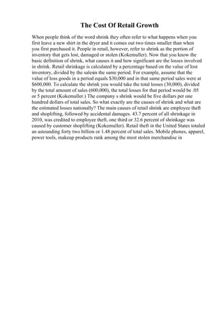 The Cost Of Retail Growth
When people think of the word shrink they often refer to what happens when you
first leave a new shirt in the dryer and it comes out two times smaller than when
you first purchased it. People in retail, however, refer to shrink as the portion of
inventory that gets lost, damaged or stolen (Kokemuller). Now that you know the
basic definition of shrink, what causes it and how significant are the losses involved
in shrink. Retail shrinkage is calculated by a percentage based on the value of lost
inventory, divided by the salesin the same period. For example, assume that the
value of loss goods in a period equals $30,000 and in that same period sales were at
$600,000. To calculate the shrink you would take the total losses (30,000), divided
by the total amount of sales (600,000), the total losses for that period would be .05
or 5 percent (Kokemuller.) The company s shrink would be five dollars per one
hundred dollars of total sales. So what exactly are the causes of shrink and what are
the estimated losses nationally? The main causes of retail shrink are employee theft
and shoplifting, followed by accidental damages. 43.7 percent of all shrinkage in
2010, was credited to employee theft, one third or 32.6 percent of shrinkage was
caused by customer shoplifting (Kokemuller). Retail theft in the United States totaled
an astounding forty two billion or 1.48 percent of total sales. Mobile phones, apparel,
power tools, makeup products rank among the most stolen merchandise in
 