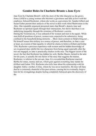 Gender Roles In Charlotte Bronte s Jane Eyre
Jane Eyre by Charlotte BrontГ« tells the story of the title character as she grows
from a child to a young woman who becomes a governess and falls in love with her
employer, Edward Rochester, whom she works as a governess for. Sandra Gilbert and
Susan Gubar present their analysis of the novel in their work titled Madwoman in the
Attic. One reputable argument presented states that BrontГ« depicts Jane and
Rochester as spiritual equals through their interactions, but shows that there is an
underlying inequality through the existence of Rochester s secrets.
During the Victorian era, it was unheard of for women and men to be equals. While
men held all positions of power, women were expected to be submissive, being
confined to the household doing domestic ... Show more content on Helpwriting.net ...
He himself senses this trickery as a source of power, and therefore, in Jane s case
at least, an evasion of that equality in which he claims to believe (Gibert and Gubar
354). Rochester s previous experience with women and his hidden knowledge of
sex in general does inhibit the two characters from being equal especially after the
two are engaged, as Jane is practically clueless in the area. The biggest secret of the
novel, the fact that Rochester has hidden his wife, Bertha Mason, locked in the attic
for ten years, is actually the one factor of the story that suggests the master,
Rochester, is inferior to the servant, Jane. It is revealed that Rochester married
Bertha for status, money and sex, which goes against everything Jane stands for
(Gilbert and Gubar 356). Rochester also tells Jane about his relationship with his
daughter Adele s mother, Celine, whom he was never married to. He does tell Jane
that he is extremely shameful of his past actions, causing her to eventually forgive
him for his wrongdoings despite feeling completely betrayed upon the discovery of
the
 