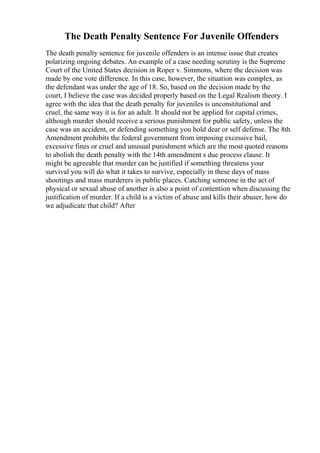 The Death Penalty Sentence For Juvenile Offenders
The death penalty sentence for juvenile offenders is an intense issue that creates
polarizing ongoing debates. An example of a case needing scrutiny is the Supreme
Court of the United States decision in Roper v. Simmons, where the decision was
made by one vote difference. In this case, however, the situation was complex, as
the defendant was under the age of 18. So, based on the decision made by the
court, I believe the case was decided properly based on the Legal Realism theory. I
agree with the idea that the death penalty for juveniles is unconstitutional and
cruel, the same way it is for an adult. It should not be applied for capital crimes,
although murder should receive a serious punishment for public safety, unless the
case was an accident, or defending something you hold dear or self defense. The 8th
Amendment prohibits the federal government from imposing excessive bail,
excessive fines or cruel and unusual punishment which are the most quoted reasons
to abolish the death penalty with the 14th amendment s due process clause. It
might be agreeable that murder can be justified if something threatens your
survival you will do what it takes to survive, especially in these days of mass
shootings and mass murderers in public places. Catching someone in the act of
physical or sexual abuse of another is also a point of contention when discussing the
justification of murder. If a child is a victim of abuse and kills their abuser, how do
we adjudicate that child? After
 