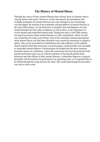 The History of Mental Illness
Through the course of time, mental illnesses have always been in existence due to
varying factors and causes. However, as time has passed, the perceptions and
available treatments for mental illnesses have also changed as new technology
was developed. By looking at the treatments and perceptions of mental illnesses in
the early 20th century, we can learn how to properly treat and diagnose not only
mental disorders but also other conditions as well as show us the importance of
review boards and controlled clinical trials. During the early to mid 20th century,
not much was known about mental illnesses or what caused them, which was the
way it had been for many years before. One of the somewhat common perceptions
about mental illness was that these disorders were caused by possession or negative
spirits. This can be most likely be attributed to the wide influence of the catholic
church and the belief that exorcisms or psychosurgery could possibly cure incurable
or intractable mental illnesses. Psychosurgery developed into the more common
procedure known as a lobotomy, where the connections between the prefrontal lobe
and the prefrontal cortex are cut with the intention of freeing the patient from
delusions and side effects of other mental illnesses. Lobotomies began as a surgical
procedure which needed to be performed in an operating room, as it required holes to
be drilled through the scalp and into the skull. This meant that though the procedure
was seen to show some
 