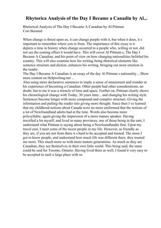 Rhytorica Analysis of the Day I Became a Canadin by Al...
Rhetorical Analysis of The Day I Became A Canadian by Al Pittman
Cori Bensted
When change is thrust upon us, it can change people with it, but when it does, it s
important to remember where you re from. The importance of this essay is it
depicts a time in history when change occurred to a people who, willing or not, did
not see the coming effect it would have. This will cover Al Pittman s, The Day I
Became A Canadian, and his point of view on how changing nationalities belittled his
country. This will also examine how his writing, being rhetorical elements like
sentence structure and diction, enhances his writing, bringing out more emotion in
the reader.
The Day I Became A Canadian is an essay of the day Al Pittman s nationality... Show
more content on Helpwriting.net ...
Also using more declarative sentences to imply a sense of amazement and wonder at
his experience of becoming a Canadian. Other people had other considerations, no
doubt, but to me it was a miracle of time and space. Further on, Pittman clearly shows
his chronological change with Today, 30 years later... and changing his writing style.
Sentences become longer with more compound and complex structure. Giving the
information and pulling the reader into giving more thought. Since then I ve learned
that my childhood notions about Canada were no more uniformed that the notions of
a lot of Newfoundland adults had at the time. Words also become more
polysyllabic, again giving the impression of a more mature speaker. Having
travelled a lot myself, and lived in many provinces, one of those being in the east, I
understand what Pittman is saying about being a Newfoundlander first. Upon my
travel east, I meet some of the nicest people in my life. However, as friendly as
they are, if you are not from there it s hard to be accepted and trusted. The more I
got to know people, and understand how much life was different there, they trusted
me more. This much more so with more mature generations. As much as they are
Canadian, they see themselves in their own little world. This being said, the same
could be said for Toronto, Ontario. Having lived there as well, I found it very easy to
be accepted in such a large place with so
 