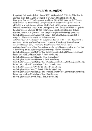 electronic lab seg2505
Rapport de Laboratoire Lab # 2 Cours SEG2506 Remis le 5 FГ©vrier 2014 dans le
cadre du cours de SEG2506 UniversitГ© d Ottawa Objectif: L objectif du
laboratoire 2 est de dГ©velopper une machine d Г©tat UML pour les diffГ©rents
modГЁles de feu de circulation (lГ©ger, modГ©rГ© et Г©levГ©) mais aussi de
gГ©nГ©rer le code java en utilisant UMPLE et l intГ©grer dans un programme
existant. Introduction : // A FAIRE Conception 1.ModГЁle de circulation lГ©ger ou
LowTrafficLight Machine d Г©tat Code Umple class LowTrafficLight { status {
northAndSouthArrow { entry / { trafficLightManager.northArrow(); } entry / {
trafficLightManager.southArrow(); } entry / { trafficLightManager.westRed(); }
entry / {... Show more content on Helpwriting.net ...
outhArrow); wasEventProcessed = true; break; default: // Other states do respond to
this event } return wasEventProcessed; } private void setStatus(Status aStatus) {
status = aStatus; // entry actions and do activities switch(status) { case
northAndSouthArrow: // line 3 model.ump trafficLightManager.northArrow(); // line
4 model.ump trafficLightManager.southArrow(); // line 4 model.ump
trafficLightManager.westRed(); // line 5 model.ump trafficLightManager.eastRed();
break; case northAndSouthGreen: // line 8 model.ump
trafficLightManager.northGreen(); // line 9 model.ump
trafficLightManager.southGreen(); // line 9 model.ump
trafficLightManager.westRed(); // line 10 model.ump trafficLightManager.eastRed();
break; case northAndSouthYellow: // line 13 model.ump
trafficLightManager.northYellow(); // line 14 model.ump
trafficLightManager.southYellow(); // line 14 model.ump
trafficLightManager.westRed(); // line 15 model.ump trafficLightManager.eastRed();
break; case northAndSouthRed: // line 19 model.ump
trafficLightManager.northRed(); // line 20 model.ump
 