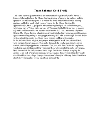 Trans Saharan Gold Trade
The Trans Saharan gold trade was an important and significant part of Africa s
history. It brought about the Ghana Empire, the use of camels for trading, and the
spread of the Muslim religion. It is one of the more important historical trading
regimes and led to hundred of years of power for the Ghana Empire. By
approximately 300 AD, people in Africawere beginning to see the value in gold,
which one part of Africa had a surplus of. The area that held this surplus is modern
day Mali and Mauritania, but became known from 300 1200 AD as the Empire of
Ghana. The Ghana Empire s beginnings are not totally clear, however most historians
agree upon the beginning as being approximately 300 AD, even though the first know
writing about the empire is... Show more content on Helpwriting.net ...
In the ancient Ghana religion, the people worshipped a black snake named Bida,
who protected their kingdom. This snake demanded a yearly sacrifice of a virgin
for her continuing support and protection. One year, the fiancГ© of the virgin that
was being sacrificed rescued the virgin sacrifice, which made the snake very angry.
Bida then threw the entire empire into a large famine and drought bringing the
empire to an end. While historians and archaeologists do not believe the story itself,
there is evidence of a large drought near the end of empire s history. Some historians
also believe the decline would have been a mix of the
 