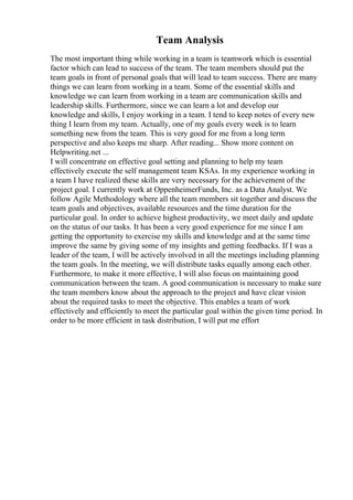 Team Analysis
The most important thing while working in a team is teamwork which is essential
factor which can lead to success of the team. The team members should put the
team goals in front of personal goals that will lead to team success. There are many
things we can learn from working in a team. Some of the essential skills and
knowledge we can learn from working in a team are communication skills and
leadership skills. Furthermore, since we can learn a lot and develop our
knowledge and skills, I enjoy working in a team. I tend to keep notes of every new
thing I learn from my team. Actually, one of my goals every week is to learn
something new from the team. This is very good for me from a long term
perspective and also keeps me sharp. After reading... Show more content on
Helpwriting.net ...
I will concentrate on effective goal setting and planning to help my team
effectively execute the self management team KSAs. In my experience working in
a team I have realized these skills are very necessary for the achievement of the
project goal. I currently work at OppenheimerFunds, Inc. as a Data Analyst. We
follow Agile Methodology where all the team members sit together and discuss the
team goals and objectives, available resources and the time duration for the
particular goal. In order to achieve highest productivity, we meet daily and update
on the status of our tasks. It has been a very good experience for me since I am
getting the opportunity to exercise my skills and knowledge and at the same time
improve the same by giving some of my insights and getting feedbacks. If I was a
leader of the team, I will be actively involved in all the meetings including planning
the team goals. In the meeting, we will distribute tasks equally among each other.
Furthermore, to make it more effective, I will also focus on maintaining good
communication between the team. A good communication is necessary to make sure
the team members know about the approach to the project and have clear vision
about the required tasks to meet the objective. This enables a team of work
effectively and efficiently to meet the particular goal within the given time period. In
order to be more efficient in task distribution, I will put me effort
 